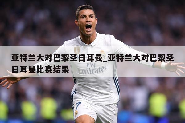 亚特兰大对巴黎圣日耳曼_亚特兰大对巴黎圣日耳曼比赛结果