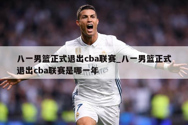 八一男篮正式退出cba联赛_八一男篮正式退出cba联赛是哪一年