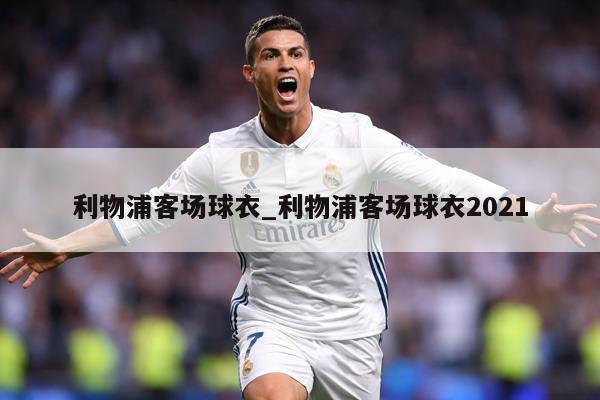利物浦客场球衣_利物浦客场球衣2021