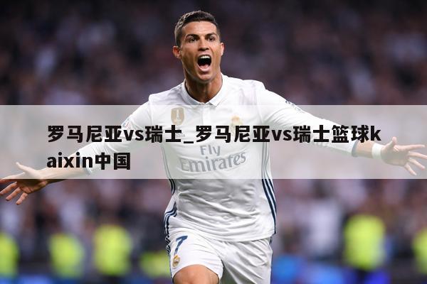 罗马尼亚vs瑞士_罗马尼亚vs瑞士篮球kaixin中国