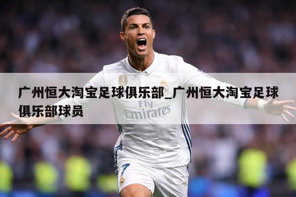 广州恒大淘宝足球俱乐部_广州恒大淘宝足球俱乐部球员