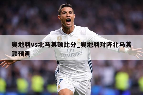 奥地利vs北马其顿比分_奥地利对阵北马其顿预测