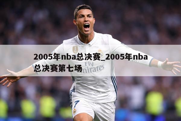 2005年nba总决赛_2005年nba总决赛第七场