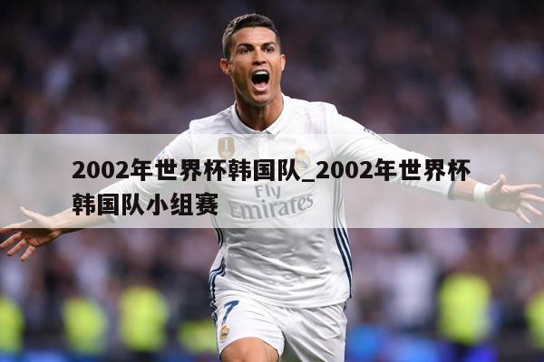 2002年世界杯韩国队_2002年世界杯韩国队小组赛