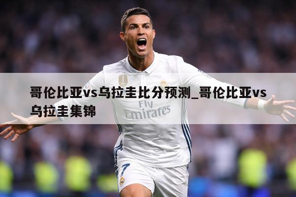 哥伦比亚vs乌拉圭比分预测_哥伦比亚vs乌拉圭集锦